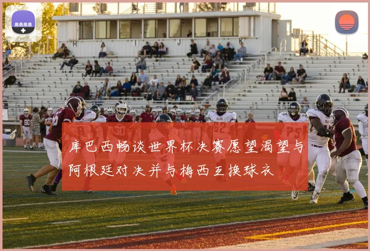 库巴西畅谈世界杯决赛愿望渴望与阿根廷对决并与梅西互换球衣
