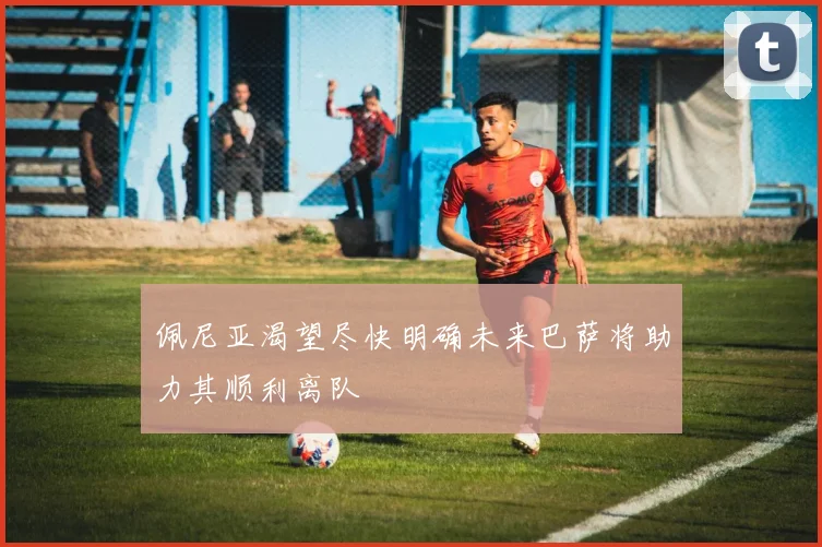 佩尼亚渴望尽快明确未来巴萨将助力其顺利离队
