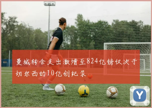 曼城转会支出激增至824亿镑仅次于切尔西的10亿创纪录