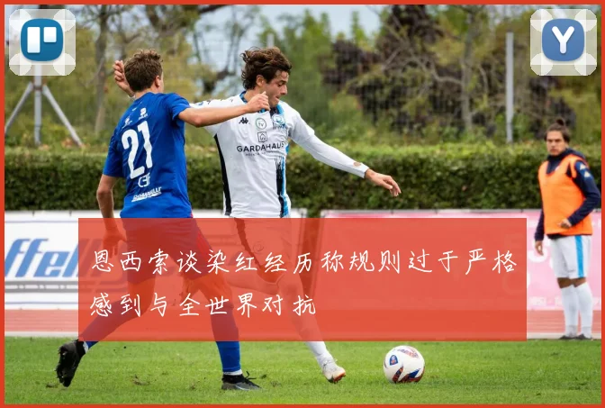 恩西索谈染红经历称规则过于严格感到与全世界对抗