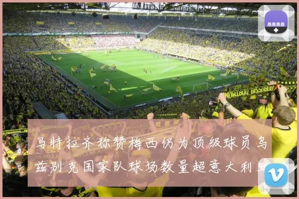 马特拉齐称赞梅西仍为顶级球员乌兹别克国家队球场数量超意大利三倍