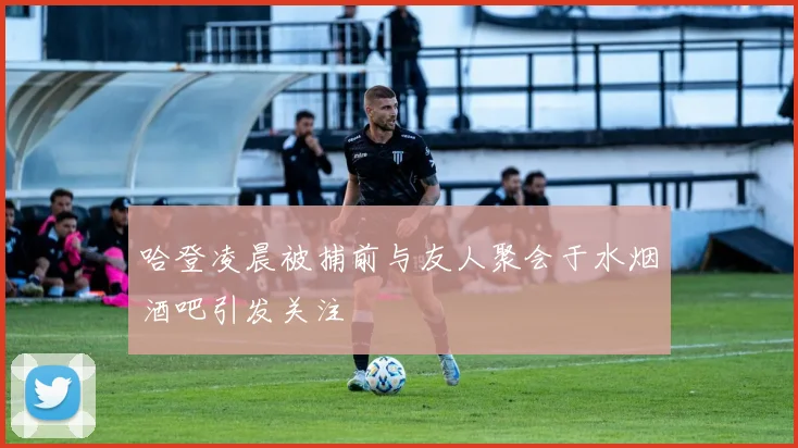 哈登凌晨被捕前与友人聚会于水烟酒吧引发关注