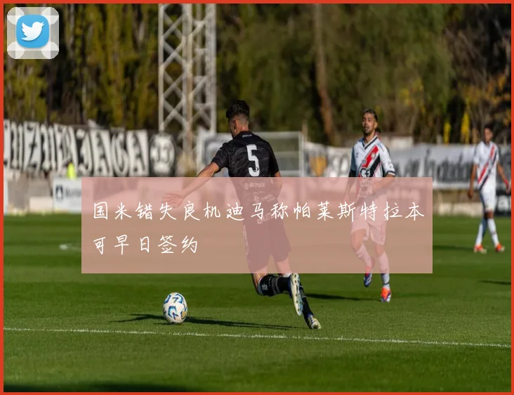 国米错失良机迪马称帕莱斯特拉本可早日签约