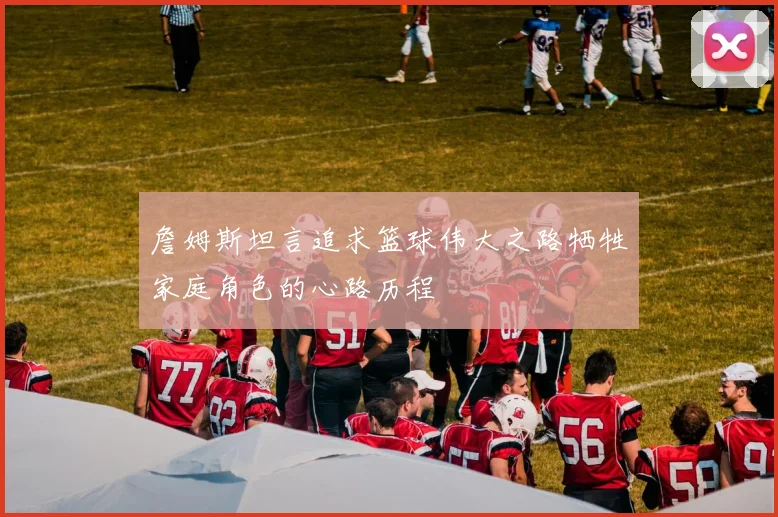 詹姆斯坦言追求篮球伟大之路牺牲家庭角色的心路历程