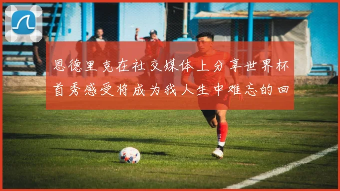 恩德里克在社交媒体上分享世界杯首秀感受将成为我人生中难忘的回忆
