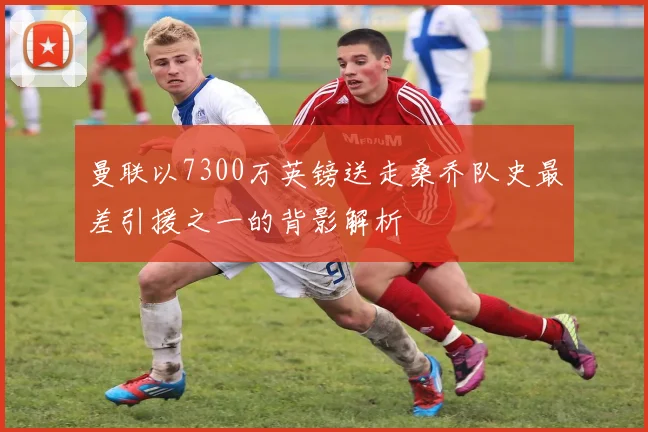 曼联以7300万英镑送走桑乔队史最差引援之一的背影解析