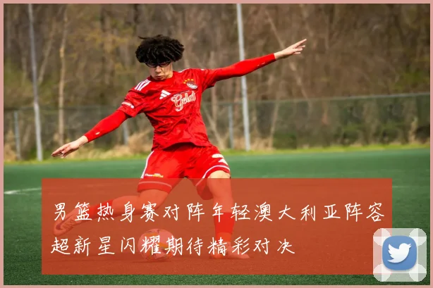 男篮热身赛对阵年轻澳大利亚阵容超新星闪耀期待精彩对决