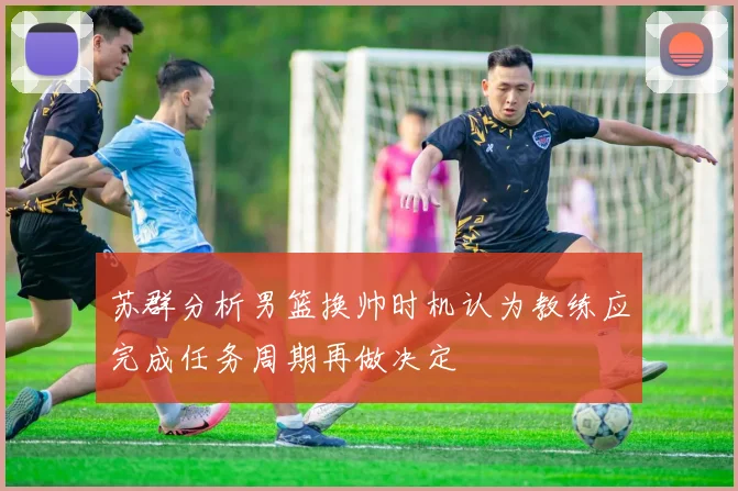苏群分析男篮换帅时机认为教练应完成任务周期再做决定