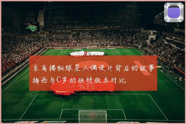 乐高揭秘球星人偶设计背后的故事梅西与C罗的独特版本对比