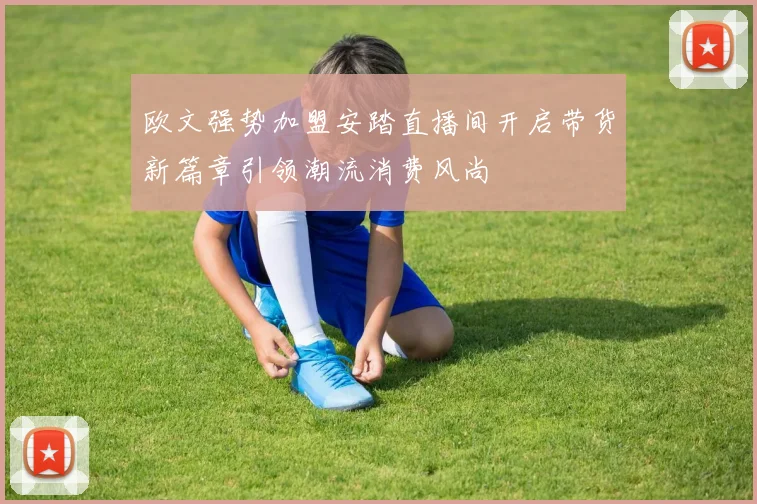 欧文强势加盟安踏直播间开启带货新篇章引领潮流消费风尚