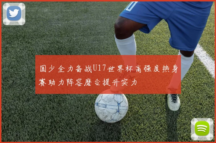 国少全力备战U17世界杯高强度热身赛助力阵容磨合提升实力